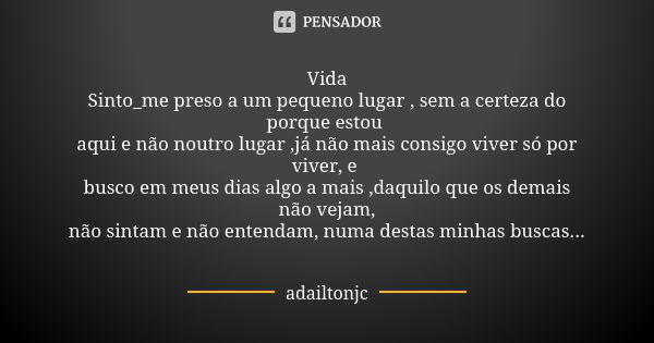 Vida Sinto_me preso a um pequeno lugar , sem a certeza do porque estou aqui e não noutro lugar ,já não mais consigo viver só por viver, e busco em meus dias alg... Frase de Adailtonjc.