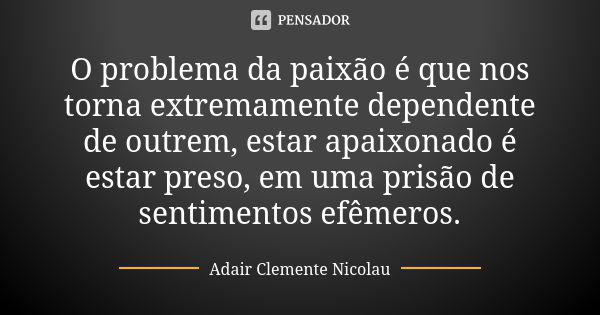 O problema da paixão é que nos torna extremamente dependente de outrem, estar apaixonado é estar preso, em uma prisão de sentimentos efêmeros.... Frase de Adair Clemente Nicolau.