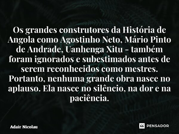 Os grandes construtores da História de Angola como Agostinho Neto, Mário Pinto de Andrade, Uanhenga Xitu - também foram ignorados e subestimados antes de serem... Frase de Adair Nicolau.