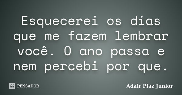 Esquecerei os dias que me fazem lembrar você. O ano passa e nem percebi por que.... Frase de Adair Piaz Junior.