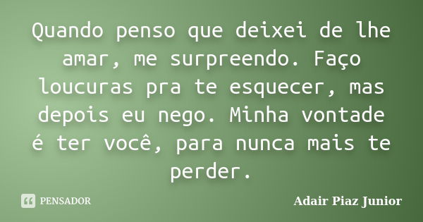 Quando penso que deixei de lhe amar, me surpreendo. Faço loucuras pra te esquecer, mas depois eu nego. Minha vontade é ter você, para nunca mais te perder.... Frase de Adair Piaz Junior.