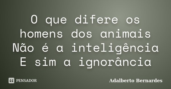 O que difere os homens dos animais Não é a inteligência E sim a ignorância... Frase de Adalberto Bernardes.