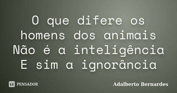 O que difere os homens dos animais Não é a inteligência E sim a ignorância... Frase de Adalberto Bernardes.