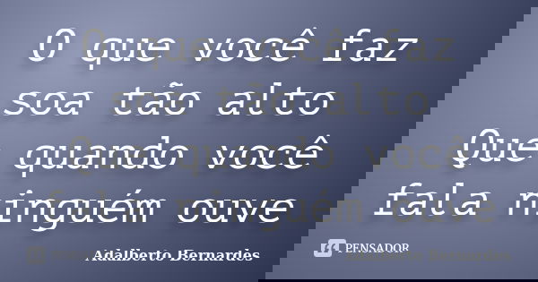 O que você faz soa tão alto Que quando você fala ninguém ouve... Frase de Adalberto Bernardes.