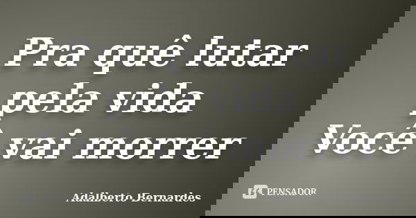 Pra quê lutar pela vida Você vai morrer... Frase de Adalberto Bernardes.