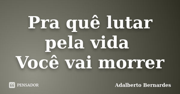 Pra quê lutar pela vida Você vai morrer... Frase de Adalberto Bernardes.