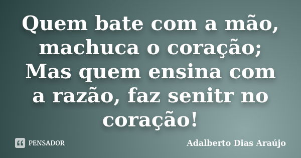 Quem bate com a mão, machuca o coração; Mas quem ensina com a razão, faz senitr no coração!... Frase de Adalberto Dias Araújo.