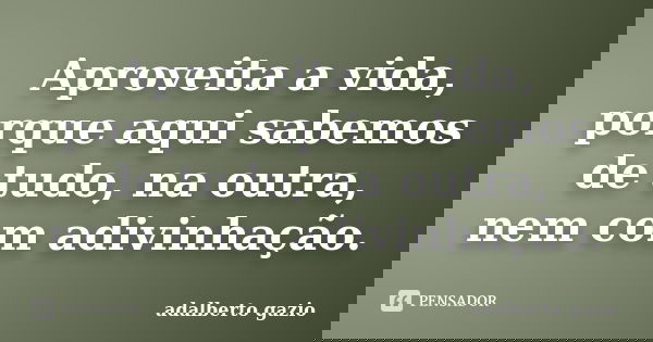 Aproveita a vida, porque aqui sabemos de tudo, na outra, nem com adivinhação.... Frase de adalberto gazio.
