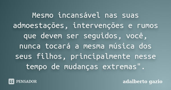 Mesmo incansável nas suas admoestações, intervenções e rumos que devem ser seguidos, você, nunca tocará a mesma música dos seus filhos, principalmente nesse tem... Frase de Adalberto Gazio.