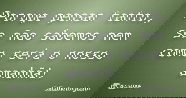 Porque pensar tanto, se não sabemos nem como será o nosso amanhã!... Frase de adalberto gazio.