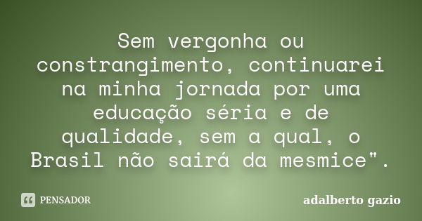 Sem vergonha ou constrangimento, continuarei na minha jornada por uma educação séria e de qualidade, sem a qual, o Brasil não sairá da mesmice".... Frase de Adalberto Gazio.