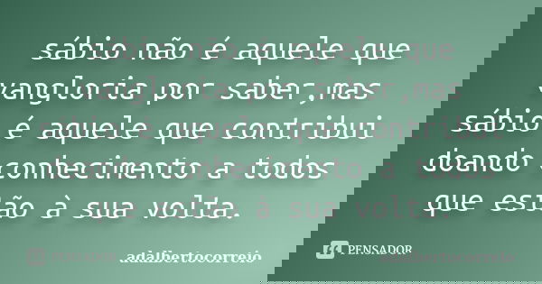 sábio não é aquele que vangloria por saber,mas sábio é aquele que contribui doando conhecimento a todos que estão à sua volta.... Frase de adalbertocorreio.