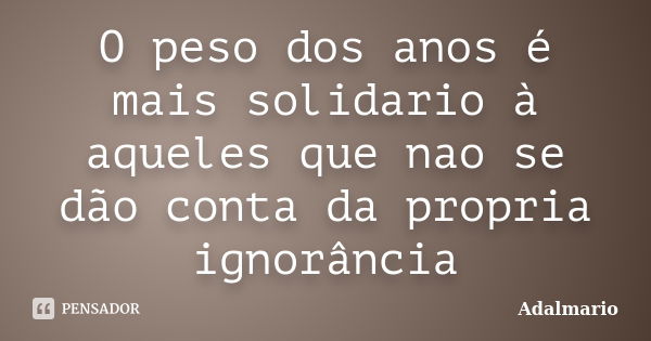 O peso dos anos é mais solidario à aqueles que nao se dão conta da propria ignorância... Frase de Adalmario.