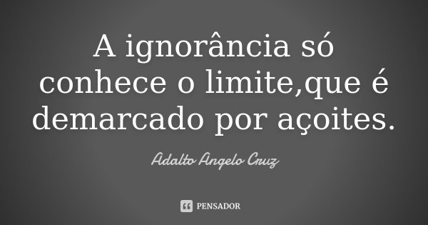 A ignorância só conhece o limite,que é demarcado por açoites.... Frase de Adalto Angelo Cruz.