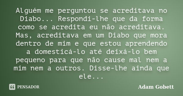 Alguém me perguntou se acreditava no Diabo... Respondi-lhe que da forma como se acredita eu não acreditava. Mas, acreditava em um Diabo que mora dentro de mim e... Frase de Adam Gobett.