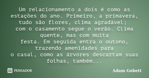 Um relacionamento a dois é como as estações do ano. Primeiro, a primavera, tudo são flores, clima agradável; com o casamento segue o verão. Clima quente, mas co... Frase de Adam Gobett.