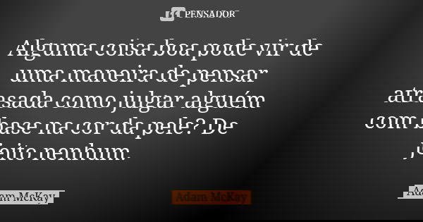 Alguma coisa boa pode vir de uma maneira de pensar atrasada como julgar alguém com base na cor da pele? De jeito nenhum.... Frase de Adam McKay.