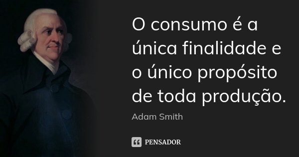 O consumo é a única finalidade e o único propósito de toda produção.... Frase de Adam Smith.