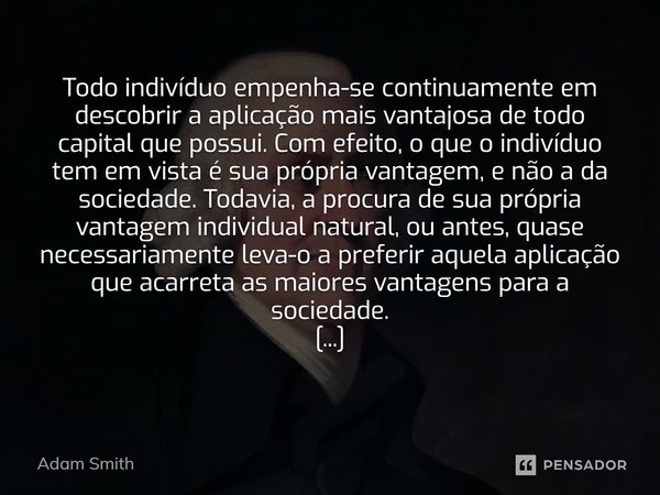 Todo indivíduo empenha-se continuamente em descobrir a aplicação mais vantajosa de todo capital que possui. Com efeito, o que o indivíduo tem em vista é sua pr... Frase de Adam Smith.