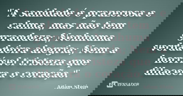 "A sanidade é prazerosa e calma, mas não tem grandeza; Nenhuma verdadeira alegria; Nem a horrível tristeza que dilacera o coração."... Frase de Adam Stein.