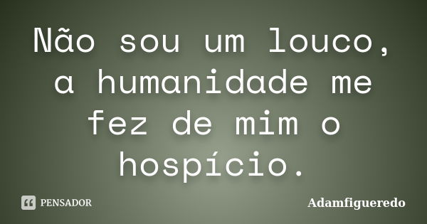 Não sou um louco, a humanidade me fez de mim o hospício.... Frase de Adamfigueredo.