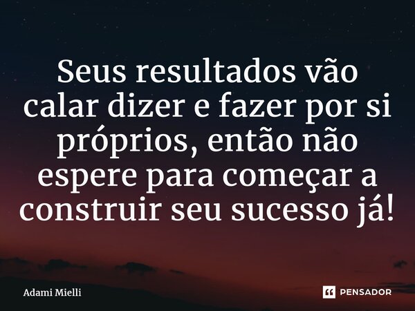 Seus resultados vão calar dizer e fazer por si próprios, então não espere para começar a construir seu sucesso já!... Frase de Adami Mielli.