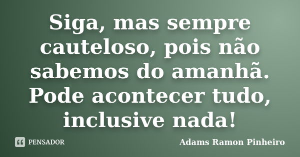 Siga, mas sempre cauteloso, pois não sabemos do amanhã. Pode acontecer tudo, inclusive nada!... Frase de Adams Ramon Pinheiro.