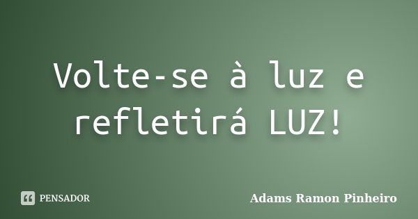 Volte-se à luz e refletirá LUZ!... Frase de Adams Ramon Pinheiro.