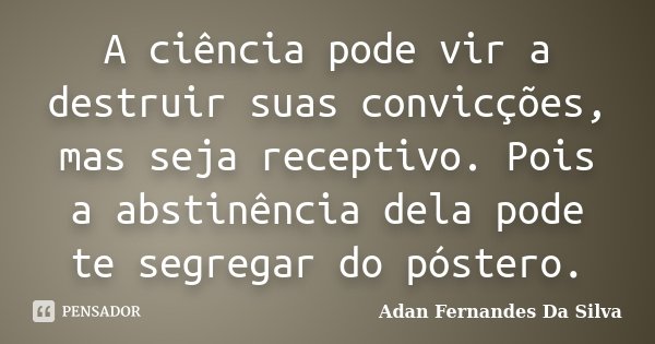 A ciência pode vir a destruir suas convicções, mas seja receptivo. Pois a abstinência dela pode te segregar do póstero.... Frase de Adan Fernandes da Silva.