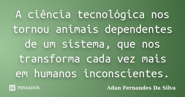 A ciência tecnológica nos tornou animais dependentes de um sistema, que nos transforma cada vez mais em humanos inconscientes.... Frase de Adan Fernandes da Silva.