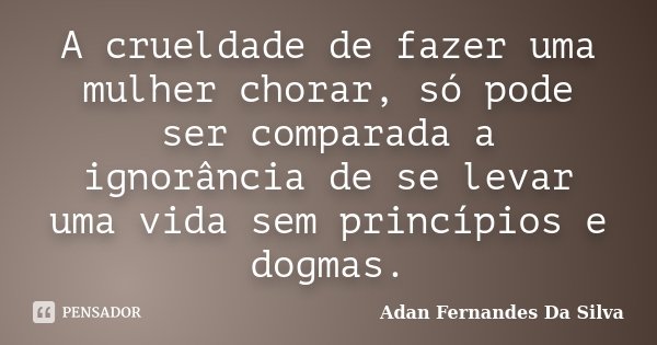 A crueldade de fazer uma mulher chorar, só pode ser comparada a ignorância de se levar uma vida sem princípios e dogmas.... Frase de Adan Fernandes da Silva.