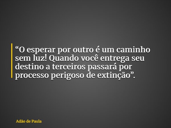 “O esperar por outro é um caminho sem luz! Quando você entrega seu destino a terceiros passará por processo perigoso de extinção”.... Frase de Adão de Paula.