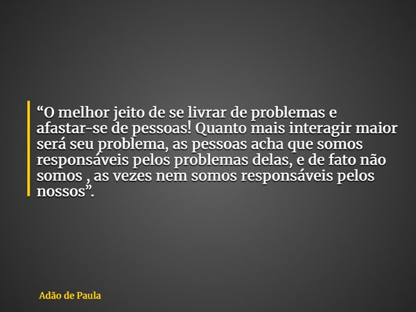 “O melhor jeito de se livrar de problemas e afastar-se de pessoas! Quanto mais interagir maior será seu problema, as pessoas acha que somos responsáveis pelos p... Frase de Adão de Paula.