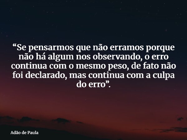 “Se pensarmos que não erramos porque não há algum nos observando, o erro continua com o mesmo peso, de fato não foi declarado, mas continua com a culpa do erro”... Frase de Adão de Paula.