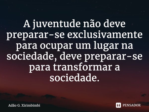 ⁠A juventude não deve preparar-se exclusivamente para ocupar um lugar na sociedade, deve preparar-se para transformar a sociedade.... Frase de Adão G. Xirimbimbi.