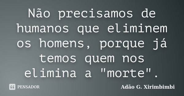 Não precisamos de humanos que eliminem os homens, porque já temos quem nos elimina a "morte".... Frase de Adão G. Xirimbimbi.