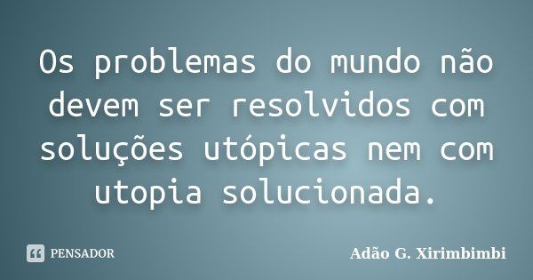 Os problemas do mundo não devem ser resolvidos com soluções utópicas nem com utopia solucionada.... Frase de Adão G. Xirimbimbi.