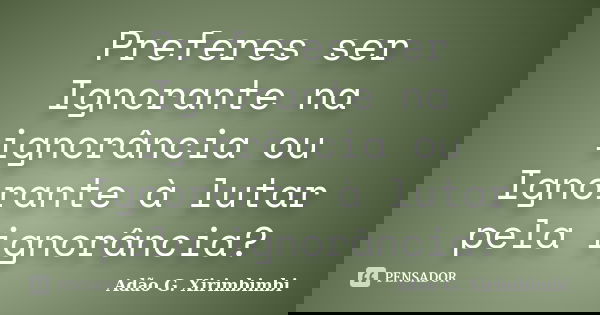 Preferes ser Ignorante na ignorância ou Ignorante à lutar pela ignorância?... Frase de Adão G. Xirimbimbi.
