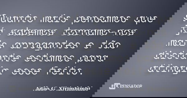 Quanto mais pensamos que já sabemos tornamo-nos mais arrogantes e tão distante estamos para atingir esse feito.... Frase de Adão G. Xirimbimbi.