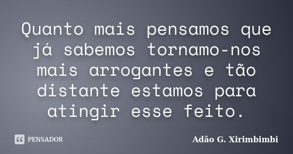 Quanto mais pensamos que já sabemos tornamo-nos mais arrogantes e tão distante estamos para atingir esse feito.... Frase de Adão G. Xirimbimbi.