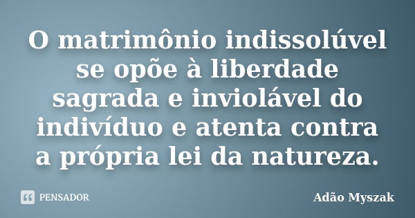 O matrimônio indissolúvel se opõe à liberdade sagrada e inviolável do indivíduo e atenta contra a própria lei da natureza.... Frase de Adão Myszak.