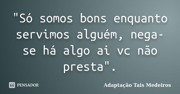 "Só somos bons enquanto servimos alguém, nega-se há algo ai vc não presta".... Frase de Adaptação Tais Medeiros.