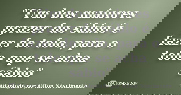"Um dos maiores prazer do sábio é fazer de tolo, para o tolo que se acha sábio"... Frase de Adaptado por Ailton Nascimento.