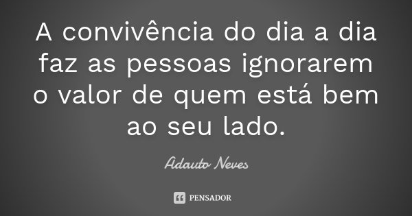 A convivência do dia a dia faz as pessoas ignorarem o valor de quem está bem ao seu lado.... Frase de Adauto Neves.