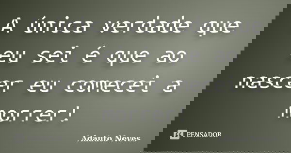 A única verdade que eu sei é que ao nascer eu comecei a morrer!... Frase de Adauto Neves.