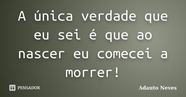 A única verdade que eu sei é que ao nascer eu comecei a morrer!... Frase de Adauto Neves.