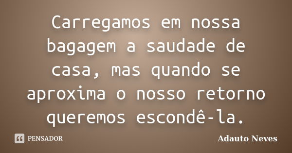 Carregamos em nossa bagagem a saudade de casa, mas quando se aproxima o nosso retorno queremos escondê-la.... Frase de ADAUTO NEVES.