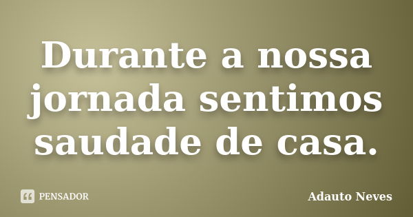 Durante a nossa jornada sentimos saudade de casa.... Frase de ADAUTO NEVES.