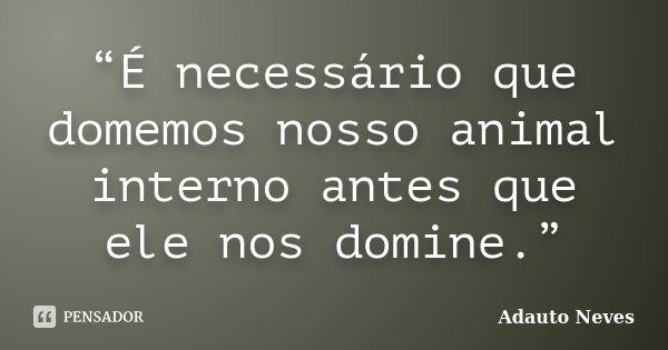 “É necessário que domemos nosso animal interno antes que ele nos domine.”... Frase de Adauto Neves.