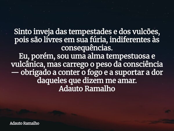 Sinto inveja das tempestades e dos vulcões, pois são livres em sua fúria, indiferentes às consequências. Eu, porém, sou uma alma tempestuosa e vulcânica, mas c... Frase de Adauto Ramalho.